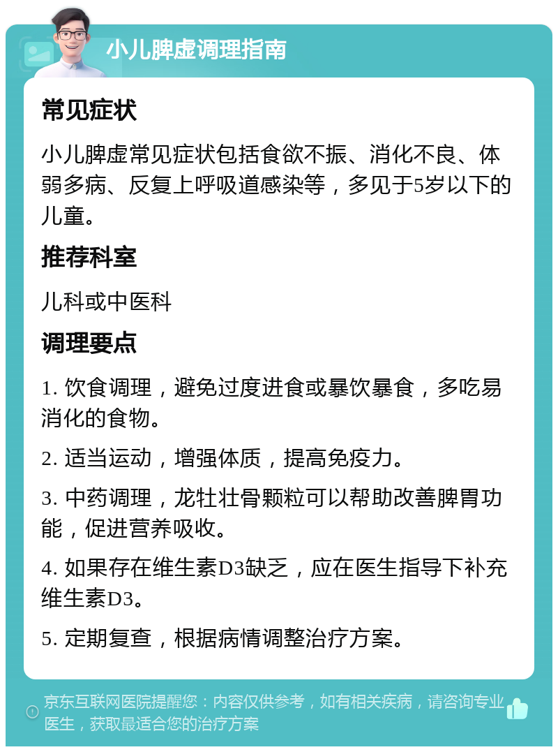 小儿脾虚调理指南 常见症状 小儿脾虚常见症状包括食欲不振、消化不良、体弱多病、反复上呼吸道感染等，多见于5岁以下的儿童。 推荐科室 儿科或中医科 调理要点 1. 饮食调理，避免过度进食或暴饮暴食，多吃易消化的食物。 2. 适当运动，增强体质，提高免疫力。 3. 中药调理，龙牡壮骨颗粒可以帮助改善脾胃功能，促进营养吸收。 4. 如果存在维生素D3缺乏，应在医生指导下补充维生素D3。 5. 定期复查，根据病情调整治疗方案。