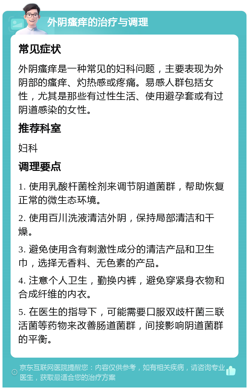 外阴瘙痒的治疗与调理 常见症状 外阴瘙痒是一种常见的妇科问题，主要表现为外阴部的瘙痒、灼热感或疼痛。易感人群包括女性，尤其是那些有过性生活、使用避孕套或有过阴道感染的女性。 推荐科室 妇科 调理要点 1. 使用乳酸杆菌栓剂来调节阴道菌群，帮助恢复正常的微生态环境。 2. 使用百川洗液清洁外阴，保持局部清洁和干燥。 3. 避免使用含有刺激性成分的清洁产品和卫生巾，选择无香料、无色素的产品。 4. 注意个人卫生，勤换内裤，避免穿紧身衣物和合成纤维的内衣。 5. 在医生的指导下，可能需要口服双歧杆菌三联活菌等药物来改善肠道菌群，间接影响阴道菌群的平衡。