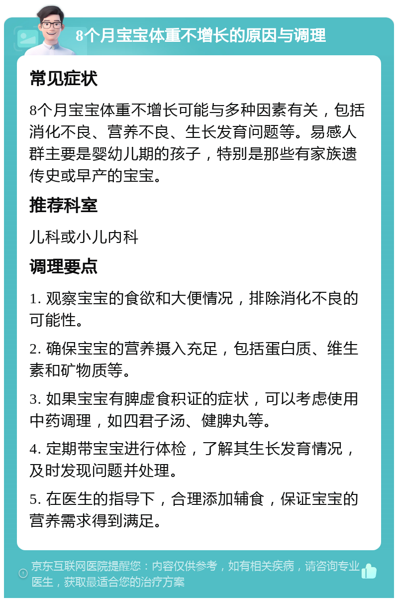 8个月宝宝体重不增长的原因与调理 常见症状 8个月宝宝体重不增长可能与多种因素有关，包括消化不良、营养不良、生长发育问题等。易感人群主要是婴幼儿期的孩子，特别是那些有家族遗传史或早产的宝宝。 推荐科室 儿科或小儿内科 调理要点 1. 观察宝宝的食欲和大便情况，排除消化不良的可能性。 2. 确保宝宝的营养摄入充足，包括蛋白质、维生素和矿物质等。 3. 如果宝宝有脾虚食积证的症状，可以考虑使用中药调理，如四君子汤、健脾丸等。 4. 定期带宝宝进行体检，了解其生长发育情况，及时发现问题并处理。 5. 在医生的指导下，合理添加辅食，保证宝宝的营养需求得到满足。