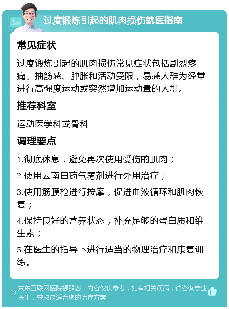 过度锻炼引起的肌肉损伤就医指南 常见症状 过度锻炼引起的肌肉损伤常见症状包括剧烈疼痛、抽筋感、肿胀和活动受限，易感人群为经常进行高强度运动或突然增加运动量的人群。 推荐科室 运动医学科或骨科 调理要点 1.彻底休息，避免再次使用受伤的肌肉； 2.使用云南白药气雾剂进行外用治疗； 3.使用筋膜枪进行按摩，促进血液循环和肌肉恢复； 4.保持良好的营养状态，补充足够的蛋白质和维生素； 5.在医生的指导下进行适当的物理治疗和康复训练。