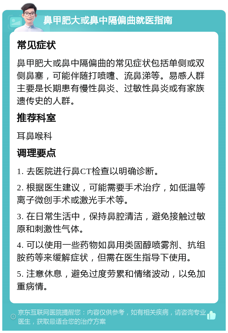 鼻甲肥大或鼻中隔偏曲就医指南 常见症状 鼻甲肥大或鼻中隔偏曲的常见症状包括单侧或双侧鼻塞，可能伴随打喷嚏、流鼻涕等。易感人群主要是长期患有慢性鼻炎、过敏性鼻炎或有家族遗传史的人群。 推荐科室 耳鼻喉科 调理要点 1. 去医院进行鼻CT检查以明确诊断。 2. 根据医生建议，可能需要手术治疗，如低温等离子微创手术或激光手术等。 3. 在日常生活中，保持鼻腔清洁，避免接触过敏原和刺激性气体。 4. 可以使用一些药物如鼻用类固醇喷雾剂、抗组胺药等来缓解症状，但需在医生指导下使用。 5. 注意休息，避免过度劳累和情绪波动，以免加重病情。