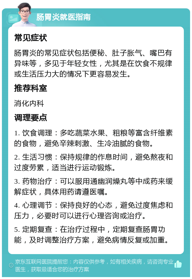 肠胃炎就医指南 常见症状 肠胃炎的常见症状包括便秘、肚子胀气、嘴巴有异味等，多见于年轻女性，尤其是在饮食不规律或生活压力大的情况下更容易发生。 推荐科室 消化内科 调理要点 1. 饮食调理：多吃蔬菜水果、粗粮等富含纤维素的食物，避免辛辣刺激、生冷油腻的食物。 2. 生活习惯：保持规律的作息时间，避免熬夜和过度劳累，适当进行运动锻炼。 3. 药物治疗：可以服用通幽润燥丸等中成药来缓解症状，具体用药请遵医嘱。 4. 心理调节：保持良好的心态，避免过度焦虑和压力，必要时可以进行心理咨询或治疗。 5. 定期复查：在治疗过程中，定期复查肠胃功能，及时调整治疗方案，避免病情反复或加重。