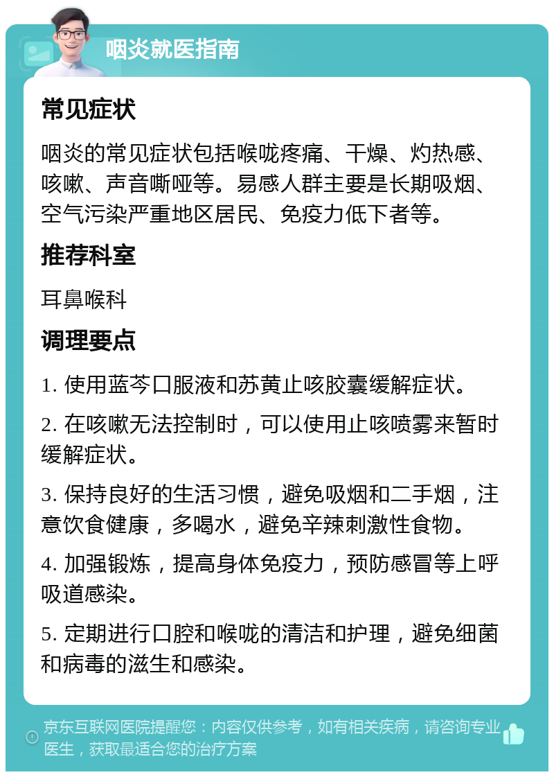 咽炎就医指南 常见症状 咽炎的常见症状包括喉咙疼痛、干燥、灼热感、咳嗽、声音嘶哑等。易感人群主要是长期吸烟、空气污染严重地区居民、免疫力低下者等。 推荐科室 耳鼻喉科 调理要点 1. 使用蓝芩口服液和苏黄止咳胶囊缓解症状。 2. 在咳嗽无法控制时，可以使用止咳喷雾来暂时缓解症状。 3. 保持良好的生活习惯，避免吸烟和二手烟，注意饮食健康，多喝水，避免辛辣刺激性食物。 4. 加强锻炼，提高身体免疫力，预防感冒等上呼吸道感染。 5. 定期进行口腔和喉咙的清洁和护理，避免细菌和病毒的滋生和感染。