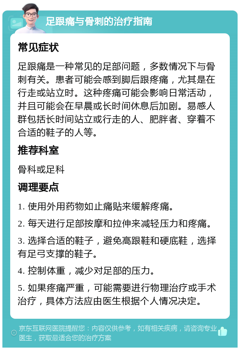 足跟痛与骨刺的治疗指南 常见症状 足跟痛是一种常见的足部问题，多数情况下与骨刺有关。患者可能会感到脚后跟疼痛，尤其是在行走或站立时。这种疼痛可能会影响日常活动，并且可能会在早晨或长时间休息后加剧。易感人群包括长时间站立或行走的人、肥胖者、穿着不合适的鞋子的人等。 推荐科室 骨科或足科 调理要点 1. 使用外用药物如止痛贴来缓解疼痛。 2. 每天进行足部按摩和拉伸来减轻压力和疼痛。 3. 选择合适的鞋子，避免高跟鞋和硬底鞋，选择有足弓支撑的鞋子。 4. 控制体重，减少对足部的压力。 5. 如果疼痛严重，可能需要进行物理治疗或手术治疗，具体方法应由医生根据个人情况决定。