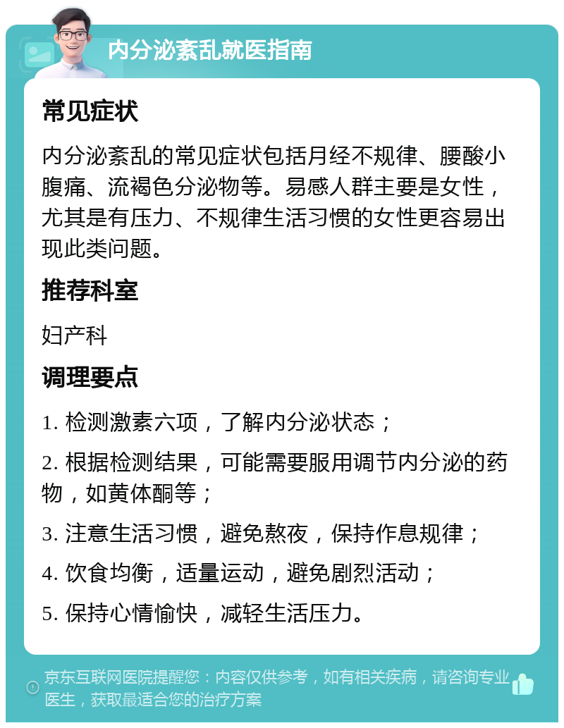 内分泌紊乱就医指南 常见症状 内分泌紊乱的常见症状包括月经不规律、腰酸小腹痛、流褐色分泌物等。易感人群主要是女性，尤其是有压力、不规律生活习惯的女性更容易出现此类问题。 推荐科室 妇产科 调理要点 1. 检测激素六项，了解内分泌状态； 2. 根据检测结果，可能需要服用调节内分泌的药物，如黄体酮等； 3. 注意生活习惯，避免熬夜，保持作息规律； 4. 饮食均衡，适量运动，避免剧烈活动； 5. 保持心情愉快，减轻生活压力。