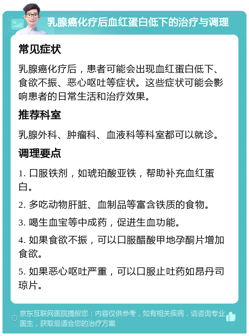 乳腺癌化疗后血红蛋白低下的治疗与调理 常见症状 乳腺癌化疗后，患者可能会出现血红蛋白低下、食欲不振、恶心呕吐等症状。这些症状可能会影响患者的日常生活和治疗效果。 推荐科室 乳腺外科、肿瘤科、血液科等科室都可以就诊。 调理要点 1. 口服铁剂，如琥珀酸亚铁，帮助补充血红蛋白。 2. 多吃动物肝脏、血制品等富含铁质的食物。 3. 喝生血宝等中成药，促进生血功能。 4. 如果食欲不振，可以口服醋酸甲地孕酮片增加食欲。 5. 如果恶心呕吐严重，可以口服止吐药如昂丹司琼片。