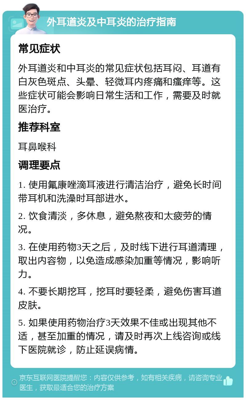 外耳道炎及中耳炎的治疗指南 常见症状 外耳道炎和中耳炎的常见症状包括耳闷、耳道有白灰色斑点、头晕、轻微耳内疼痛和瘙痒等。这些症状可能会影响日常生活和工作，需要及时就医治疗。 推荐科室 耳鼻喉科 调理要点 1. 使用氟康唑滴耳液进行清洁治疗，避免长时间带耳机和洗澡时耳部进水。 2. 饮食清淡，多休息，避免熬夜和太疲劳的情况。 3. 在使用药物3天之后，及时线下进行耳道清理，取出内容物，以免造成感染加重等情况，影响听力。 4. 不要长期挖耳，挖耳时要轻柔，避免伤害耳道皮肤。 5. 如果使用药物治疗3天效果不佳或出现其他不适，甚至加重的情况，请及时再次上线咨询或线下医院就诊，防止延误病情。