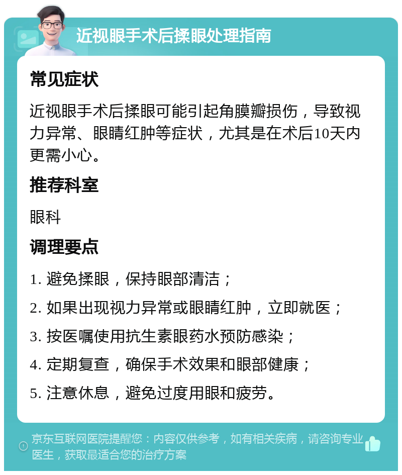 近视眼手术后揉眼处理指南 常见症状 近视眼手术后揉眼可能引起角膜瓣损伤，导致视力异常、眼睛红肿等症状，尤其是在术后10天内更需小心。 推荐科室 眼科 调理要点 1. 避免揉眼，保持眼部清洁； 2. 如果出现视力异常或眼睛红肿，立即就医； 3. 按医嘱使用抗生素眼药水预防感染； 4. 定期复查，确保手术效果和眼部健康； 5. 注意休息，避免过度用眼和疲劳。