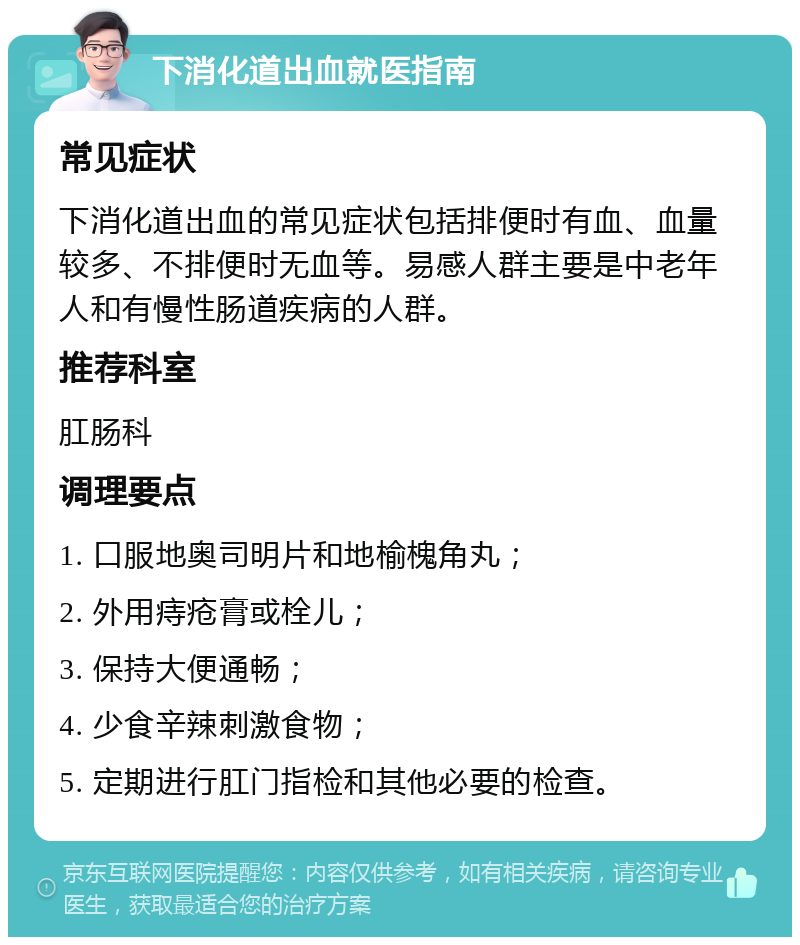 下消化道出血就医指南 常见症状 下消化道出血的常见症状包括排便时有血、血量较多、不排便时无血等。易感人群主要是中老年人和有慢性肠道疾病的人群。 推荐科室 肛肠科 调理要点 1. 口服地奥司明片和地榆槐角丸； 2. 外用痔疮膏或栓儿； 3. 保持大便通畅； 4. 少食辛辣刺激食物； 5. 定期进行肛门指检和其他必要的检查。