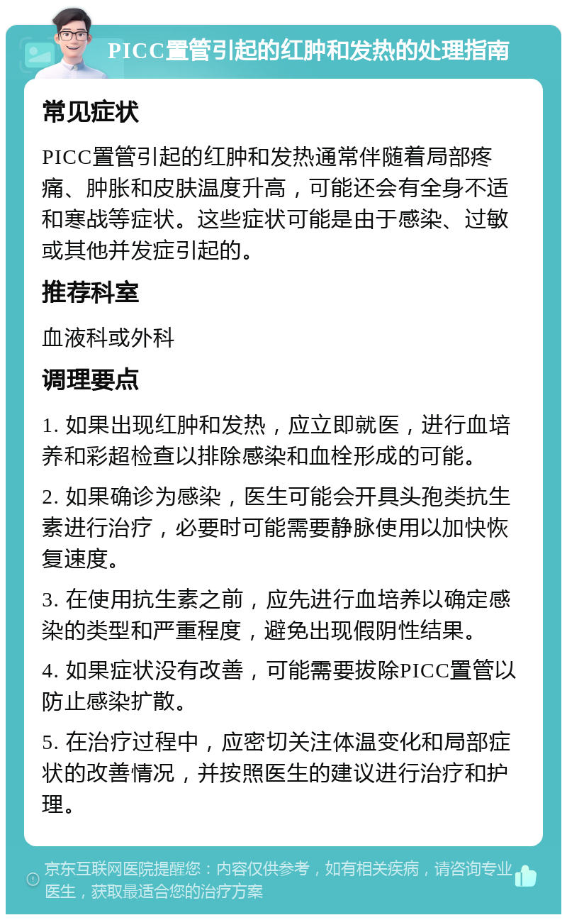 PICC置管引起的红肿和发热的处理指南 常见症状 PICC置管引起的红肿和发热通常伴随着局部疼痛、肿胀和皮肤温度升高，可能还会有全身不适和寒战等症状。这些症状可能是由于感染、过敏或其他并发症引起的。 推荐科室 血液科或外科 调理要点 1. 如果出现红肿和发热，应立即就医，进行血培养和彩超检查以排除感染和血栓形成的可能。 2. 如果确诊为感染，医生可能会开具头孢类抗生素进行治疗，必要时可能需要静脉使用以加快恢复速度。 3. 在使用抗生素之前，应先进行血培养以确定感染的类型和严重程度，避免出现假阴性结果。 4. 如果症状没有改善，可能需要拔除PICC置管以防止感染扩散。 5. 在治疗过程中，应密切关注体温变化和局部症状的改善情况，并按照医生的建议进行治疗和护理。