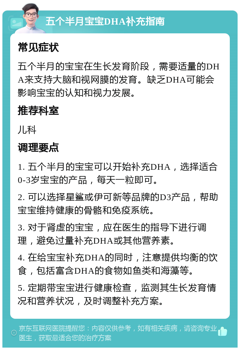 五个半月宝宝DHA补充指南 常见症状 五个半月的宝宝在生长发育阶段，需要适量的DHA来支持大脑和视网膜的发育。缺乏DHA可能会影响宝宝的认知和视力发展。 推荐科室 儿科 调理要点 1. 五个半月的宝宝可以开始补充DHA，选择适合0-3岁宝宝的产品，每天一粒即可。 2. 可以选择星鲨或伊可新等品牌的D3产品，帮助宝宝维持健康的骨骼和免疫系统。 3. 对于肾虚的宝宝，应在医生的指导下进行调理，避免过量补充DHA或其他营养素。 4. 在给宝宝补充DHA的同时，注意提供均衡的饮食，包括富含DHA的食物如鱼类和海藻等。 5. 定期带宝宝进行健康检查，监测其生长发育情况和营养状况，及时调整补充方案。