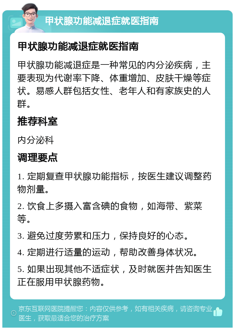 甲状腺功能减退症就医指南 甲状腺功能减退症就医指南 甲状腺功能减退症是一种常见的内分泌疾病，主要表现为代谢率下降、体重增加、皮肤干燥等症状。易感人群包括女性、老年人和有家族史的人群。 推荐科室 内分泌科 调理要点 1. 定期复查甲状腺功能指标，按医生建议调整药物剂量。 2. 饮食上多摄入富含碘的食物，如海带、紫菜等。 3. 避免过度劳累和压力，保持良好的心态。 4. 定期进行适量的运动，帮助改善身体状况。 5. 如果出现其他不适症状，及时就医并告知医生正在服用甲状腺药物。