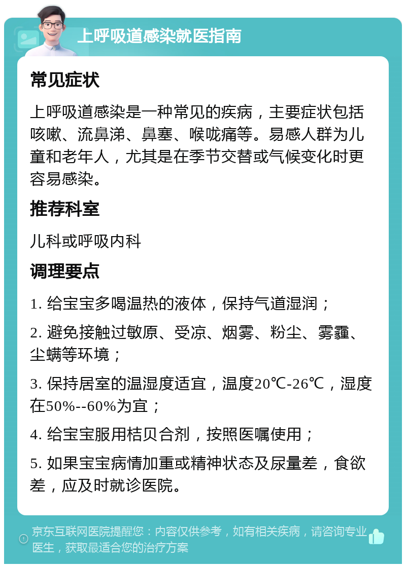 上呼吸道感染就医指南 常见症状 上呼吸道感染是一种常见的疾病，主要症状包括咳嗽、流鼻涕、鼻塞、喉咙痛等。易感人群为儿童和老年人，尤其是在季节交替或气候变化时更容易感染。 推荐科室 儿科或呼吸内科 调理要点 1. 给宝宝多喝温热的液体，保持气道湿润； 2. 避免接触过敏原、受凉、烟雾、粉尘、雾霾、尘螨等环境； 3. 保持居室的温湿度适宜，温度20℃-26℃，湿度在50%--60%为宜； 4. 给宝宝服用桔贝合剂，按照医嘱使用； 5. 如果宝宝病情加重或精神状态及尿量差，食欲差，应及时就诊医院。