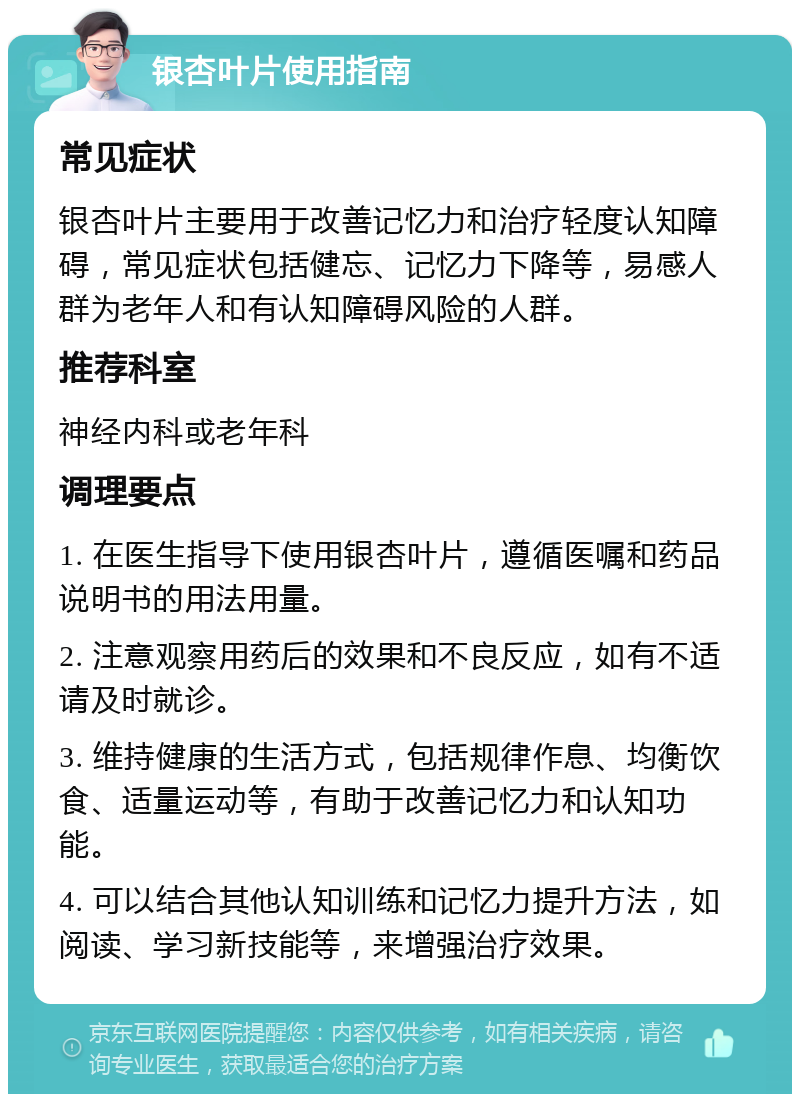 银杏叶片使用指南 常见症状 银杏叶片主要用于改善记忆力和治疗轻度认知障碍，常见症状包括健忘、记忆力下降等，易感人群为老年人和有认知障碍风险的人群。 推荐科室 神经内科或老年科 调理要点 1. 在医生指导下使用银杏叶片，遵循医嘱和药品说明书的用法用量。 2. 注意观察用药后的效果和不良反应，如有不适请及时就诊。 3. 维持健康的生活方式，包括规律作息、均衡饮食、适量运动等，有助于改善记忆力和认知功能。 4. 可以结合其他认知训练和记忆力提升方法，如阅读、学习新技能等，来增强治疗效果。