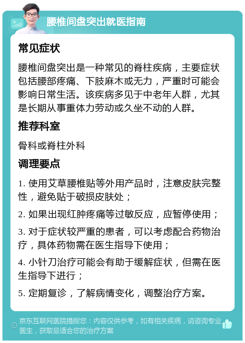 腰椎间盘突出就医指南 常见症状 腰椎间盘突出是一种常见的脊柱疾病，主要症状包括腰部疼痛、下肢麻木或无力，严重时可能会影响日常生活。该疾病多见于中老年人群，尤其是长期从事重体力劳动或久坐不动的人群。 推荐科室 骨科或脊柱外科 调理要点 1. 使用艾草腰椎贴等外用产品时，注意皮肤完整性，避免贴于破损皮肤处； 2. 如果出现红肿疼痛等过敏反应，应暂停使用； 3. 对于症状较严重的患者，可以考虑配合药物治疗，具体药物需在医生指导下使用； 4. 小针刀治疗可能会有助于缓解症状，但需在医生指导下进行； 5. 定期复诊，了解病情变化，调整治疗方案。