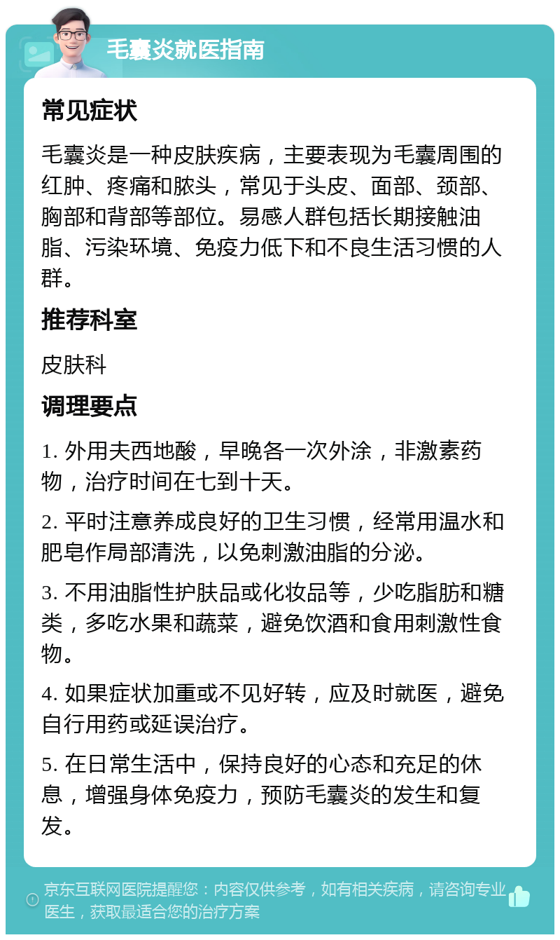 毛囊炎就医指南 常见症状 毛囊炎是一种皮肤疾病，主要表现为毛囊周围的红肿、疼痛和脓头，常见于头皮、面部、颈部、胸部和背部等部位。易感人群包括长期接触油脂、污染环境、免疫力低下和不良生活习惯的人群。 推荐科室 皮肤科 调理要点 1. 外用夫西地酸，早晚各一次外涂，非激素药物，治疗时间在七到十天。 2. 平时注意养成良好的卫生习惯，经常用温水和肥皂作局部清洗，以免刺激油脂的分泌。 3. 不用油脂性护肤品或化妆品等，少吃脂肪和糖类，多吃水果和蔬菜，避免饮酒和食用刺激性食物。 4. 如果症状加重或不见好转，应及时就医，避免自行用药或延误治疗。 5. 在日常生活中，保持良好的心态和充足的休息，增强身体免疫力，预防毛囊炎的发生和复发。