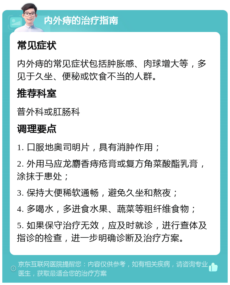 内外痔的治疗指南 常见症状 内外痔的常见症状包括肿胀感、肉球增大等，多见于久坐、便秘或饮食不当的人群。 推荐科室 普外科或肛肠科 调理要点 1. 口服地奥司明片，具有消肿作用； 2. 外用马应龙麝香痔疮膏或复方角菜酸酯乳膏，涂抹于患处； 3. 保持大便稀软通畅，避免久坐和熬夜； 4. 多喝水，多进食水果、蔬菜等粗纤维食物； 5. 如果保守治疗无效，应及时就诊，进行查体及指诊的检查，进一步明确诊断及治疗方案。