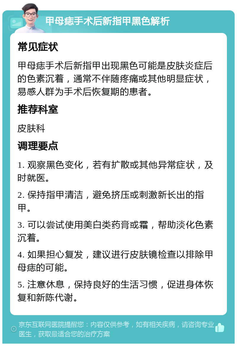 甲母痣手术后新指甲黑色解析 常见症状 甲母痣手术后新指甲出现黑色可能是皮肤炎症后的色素沉着，通常不伴随疼痛或其他明显症状，易感人群为手术后恢复期的患者。 推荐科室 皮肤科 调理要点 1. 观察黑色变化，若有扩散或其他异常症状，及时就医。 2. 保持指甲清洁，避免挤压或刺激新长出的指甲。 3. 可以尝试使用美白类药膏或霜，帮助淡化色素沉着。 4. 如果担心复发，建议进行皮肤镜检查以排除甲母痣的可能。 5. 注意休息，保持良好的生活习惯，促进身体恢复和新陈代谢。