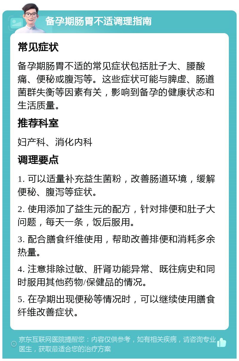 备孕期肠胃不适调理指南 常见症状 备孕期肠胃不适的常见症状包括肚子大、腰酸痛、便秘或腹泻等。这些症状可能与脾虚、肠道菌群失衡等因素有关，影响到备孕的健康状态和生活质量。 推荐科室 妇产科、消化内科 调理要点 1. 可以适量补充益生菌粉，改善肠道环境，缓解便秘、腹泻等症状。 2. 使用添加了益生元的配方，针对排便和肚子大问题，每天一条，饭后服用。 3. 配合膳食纤维使用，帮助改善排便和消耗多余热量。 4. 注意排除过敏、肝肾功能异常、既往病史和同时服用其他药物/保健品的情况。 5. 在孕期出现便秘等情况时，可以继续使用膳食纤维改善症状。