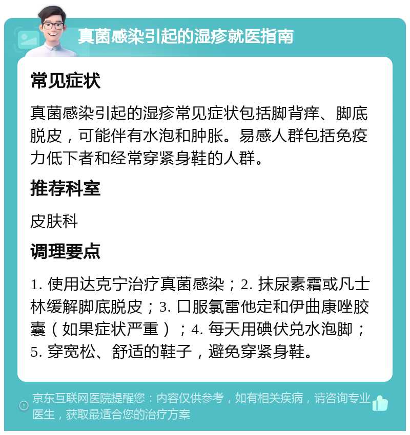 真菌感染引起的湿疹就医指南 常见症状 真菌感染引起的湿疹常见症状包括脚背痒、脚底脱皮，可能伴有水泡和肿胀。易感人群包括免疫力低下者和经常穿紧身鞋的人群。 推荐科室 皮肤科 调理要点 1. 使用达克宁治疗真菌感染；2. 抹尿素霜或凡士林缓解脚底脱皮；3. 口服氯雷他定和伊曲康唑胶囊（如果症状严重）；4. 每天用碘伏兑水泡脚；5. 穿宽松、舒适的鞋子，避免穿紧身鞋。