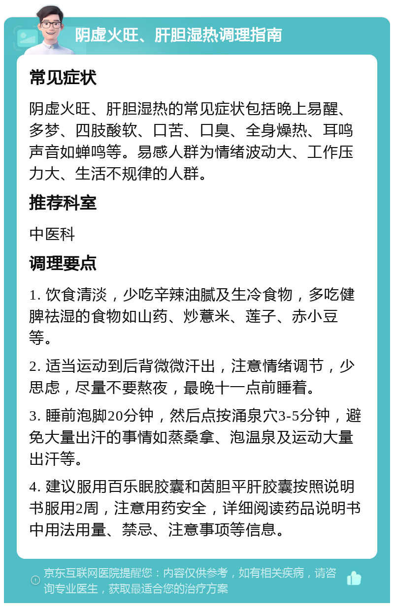 阴虚火旺、肝胆湿热调理指南 常见症状 阴虚火旺、肝胆湿热的常见症状包括晚上易醒、多梦、四肢酸软、口苦、口臭、全身燥热、耳鸣声音如蝉鸣等。易感人群为情绪波动大、工作压力大、生活不规律的人群。 推荐科室 中医科 调理要点 1. 饮食清淡，少吃辛辣油腻及生冷食物，多吃健脾祛湿的食物如山药、炒薏米、莲子、赤小豆等。 2. 适当运动到后背微微汗出，注意情绪调节，少思虑，尽量不要熬夜，最晚十一点前睡着。 3. 睡前泡脚20分钟，然后点按涌泉穴3-5分钟，避免大量出汗的事情如蒸桑拿、泡温泉及运动大量出汗等。 4. 建议服用百乐眠胶囊和茵胆平肝胶囊按照说明书服用2周，注意用药安全，详细阅读药品说明书中用法用量、禁忌、注意事项等信息。