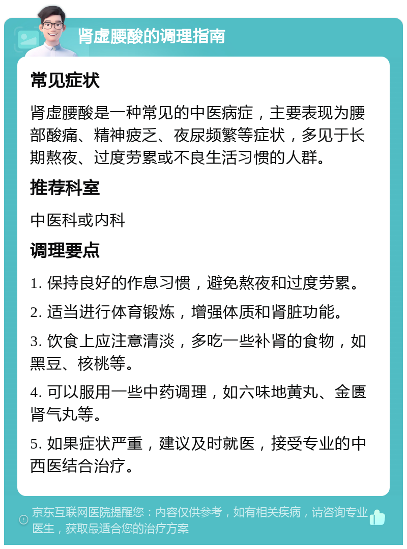 肾虚腰酸的调理指南 常见症状 肾虚腰酸是一种常见的中医病症，主要表现为腰部酸痛、精神疲乏、夜尿频繁等症状，多见于长期熬夜、过度劳累或不良生活习惯的人群。 推荐科室 中医科或内科 调理要点 1. 保持良好的作息习惯，避免熬夜和过度劳累。 2. 适当进行体育锻炼，增强体质和肾脏功能。 3. 饮食上应注意清淡，多吃一些补肾的食物，如黑豆、核桃等。 4. 可以服用一些中药调理，如六味地黄丸、金匮肾气丸等。 5. 如果症状严重，建议及时就医，接受专业的中西医结合治疗。