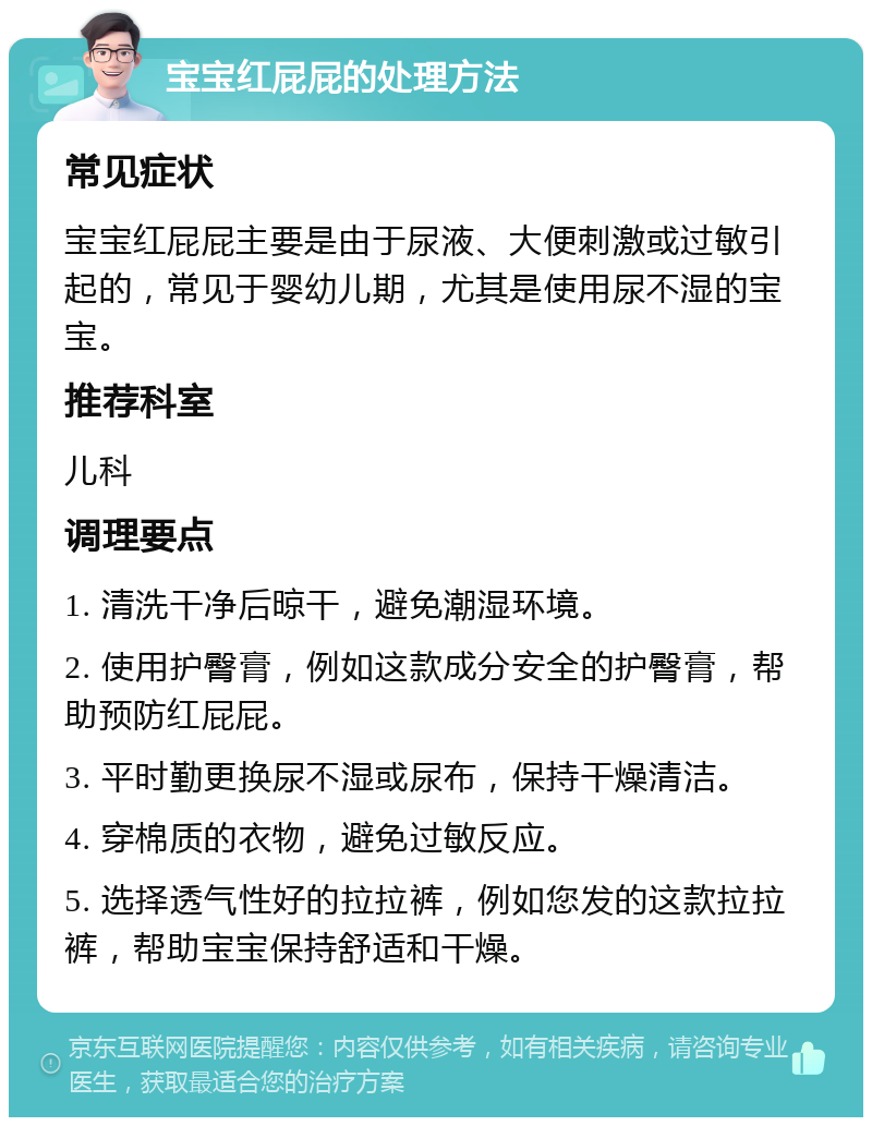 宝宝红屁屁的处理方法 常见症状 宝宝红屁屁主要是由于尿液、大便刺激或过敏引起的，常见于婴幼儿期，尤其是使用尿不湿的宝宝。 推荐科室 儿科 调理要点 1. 清洗干净后晾干，避免潮湿环境。 2. 使用护臀膏，例如这款成分安全的护臀膏，帮助预防红屁屁。 3. 平时勤更换尿不湿或尿布，保持干燥清洁。 4. 穿棉质的衣物，避免过敏反应。 5. 选择透气性好的拉拉裤，例如您发的这款拉拉裤，帮助宝宝保持舒适和干燥。