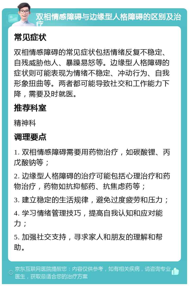 双相情感障碍与边缘型人格障碍的区别及治疗 常见症状 双相情感障碍的常见症状包括情绪反复不稳定、自残威胁他人、暴躁易怒等。边缘型人格障碍的症状则可能表现为情绪不稳定、冲动行为、自我形象扭曲等。两者都可能导致社交和工作能力下降，需要及时就医。 推荐科室 精神科 调理要点 1. 双相情感障碍需要用药物治疗，如碳酸锂、丙戊酸钠等； 2. 边缘型人格障碍的治疗可能包括心理治疗和药物治疗，药物如抗抑郁药、抗焦虑药等； 3. 建立稳定的生活规律，避免过度疲劳和压力； 4. 学习情绪管理技巧，提高自我认知和应对能力； 5. 加强社交支持，寻求家人和朋友的理解和帮助。