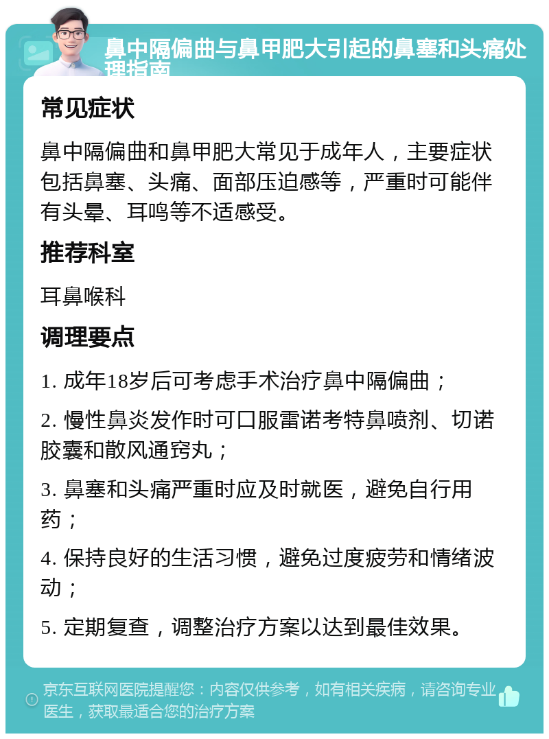 鼻中隔偏曲与鼻甲肥大引起的鼻塞和头痛处理指南 常见症状 鼻中隔偏曲和鼻甲肥大常见于成年人，主要症状包括鼻塞、头痛、面部压迫感等，严重时可能伴有头晕、耳鸣等不适感受。 推荐科室 耳鼻喉科 调理要点 1. 成年18岁后可考虑手术治疗鼻中隔偏曲； 2. 慢性鼻炎发作时可口服雷诺考特鼻喷剂、切诺胶囊和散风通窍丸； 3. 鼻塞和头痛严重时应及时就医，避免自行用药； 4. 保持良好的生活习惯，避免过度疲劳和情绪波动； 5. 定期复查，调整治疗方案以达到最佳效果。