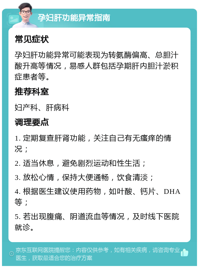 孕妇肝功能异常指南 常见症状 孕妇肝功能异常可能表现为转氨酶偏高、总胆汁酸升高等情况，易感人群包括孕期肝内胆汁淤积症患者等。 推荐科室 妇产科、肝病科 调理要点 1. 定期复查肝肾功能，关注自己有无瘙痒的情况； 2. 适当休息，避免剧烈运动和性生活； 3. 放松心情，保持大便通畅，饮食清淡； 4. 根据医生建议使用药物，如叶酸、钙片、DHA等； 5. 若出现腹痛、阴道流血等情况，及时线下医院就诊。