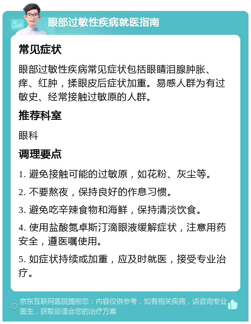 眼部过敏性疾病就医指南 常见症状 眼部过敏性疾病常见症状包括眼睛泪腺肿胀、痒、红肿，揉眼皮后症状加重。易感人群为有过敏史、经常接触过敏原的人群。 推荐科室 眼科 调理要点 1. 避免接触可能的过敏原，如花粉、灰尘等。 2. 不要熬夜，保持良好的作息习惯。 3. 避免吃辛辣食物和海鲜，保持清淡饮食。 4. 使用盐酸氮卓斯汀滴眼液缓解症状，注意用药安全，遵医嘱使用。 5. 如症状持续或加重，应及时就医，接受专业治疗。