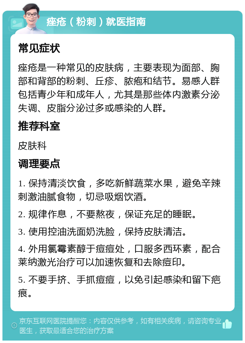 痤疮（粉刺）就医指南 常见症状 痤疮是一种常见的皮肤病，主要表现为面部、胸部和背部的粉刺、丘疹、脓疱和结节。易感人群包括青少年和成年人，尤其是那些体内激素分泌失调、皮脂分泌过多或感染的人群。 推荐科室 皮肤科 调理要点 1. 保持清淡饮食，多吃新鲜蔬菜水果，避免辛辣刺激油腻食物，切忌吸烟饮酒。 2. 规律作息，不要熬夜，保证充足的睡眠。 3. 使用控油洗面奶洗脸，保持皮肤清洁。 4. 外用氯霉素醇于痘痘处，口服多西环素，配合莱纳激光治疗可以加速恢复和去除痘印。 5. 不要手挤、手抓痘痘，以免引起感染和留下疤痕。