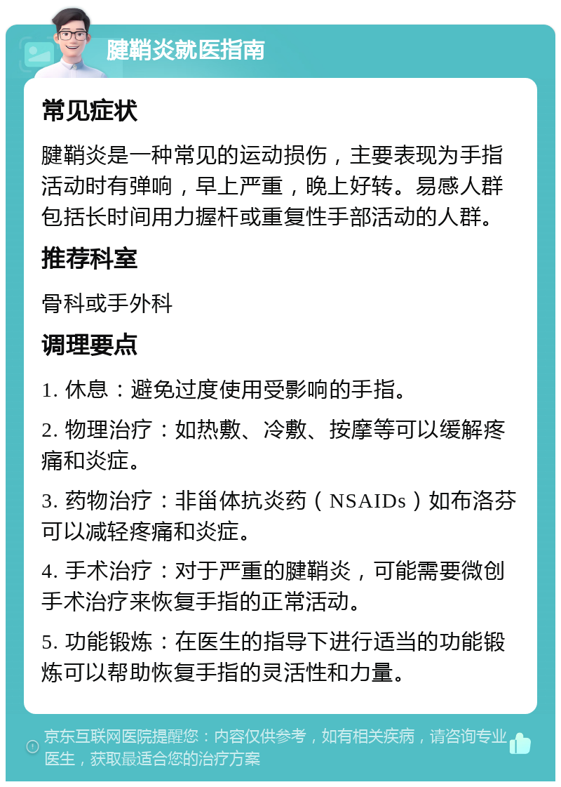 腱鞘炎就医指南 常见症状 腱鞘炎是一种常见的运动损伤，主要表现为手指活动时有弹响，早上严重，晚上好转。易感人群包括长时间用力握杆或重复性手部活动的人群。 推荐科室 骨科或手外科 调理要点 1. 休息：避免过度使用受影响的手指。 2. 物理治疗：如热敷、冷敷、按摩等可以缓解疼痛和炎症。 3. 药物治疗：非甾体抗炎药（NSAIDs）如布洛芬可以减轻疼痛和炎症。 4. 手术治疗：对于严重的腱鞘炎，可能需要微创手术治疗来恢复手指的正常活动。 5. 功能锻炼：在医生的指导下进行适当的功能锻炼可以帮助恢复手指的灵活性和力量。