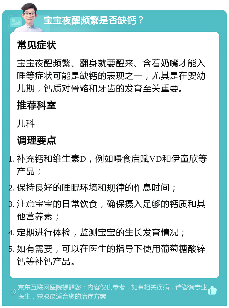 宝宝夜醒频繁是否缺钙？ 常见症状 宝宝夜醒频繁、翻身就要醒来、含着奶嘴才能入睡等症状可能是缺钙的表现之一，尤其是在婴幼儿期，钙质对骨骼和牙齿的发育至关重要。 推荐科室 儿科 调理要点 补充钙和维生素D，例如喂食启赋VD和伊童欣等产品； 保持良好的睡眠环境和规律的作息时间； 注意宝宝的日常饮食，确保摄入足够的钙质和其他营养素； 定期进行体检，监测宝宝的生长发育情况； 如有需要，可以在医生的指导下使用葡萄糖酸锌钙等补钙产品。