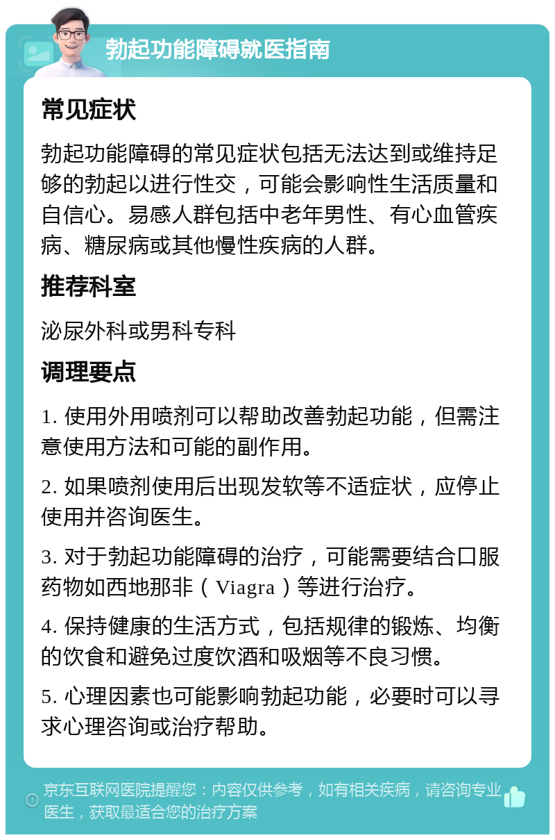 勃起功能障碍就医指南 常见症状 勃起功能障碍的常见症状包括无法达到或维持足够的勃起以进行性交，可能会影响性生活质量和自信心。易感人群包括中老年男性、有心血管疾病、糖尿病或其他慢性疾病的人群。 推荐科室 泌尿外科或男科专科 调理要点 1. 使用外用喷剂可以帮助改善勃起功能，但需注意使用方法和可能的副作用。 2. 如果喷剂使用后出现发软等不适症状，应停止使用并咨询医生。 3. 对于勃起功能障碍的治疗，可能需要结合口服药物如西地那非（Viagra）等进行治疗。 4. 保持健康的生活方式，包括规律的锻炼、均衡的饮食和避免过度饮酒和吸烟等不良习惯。 5. 心理因素也可能影响勃起功能，必要时可以寻求心理咨询或治疗帮助。