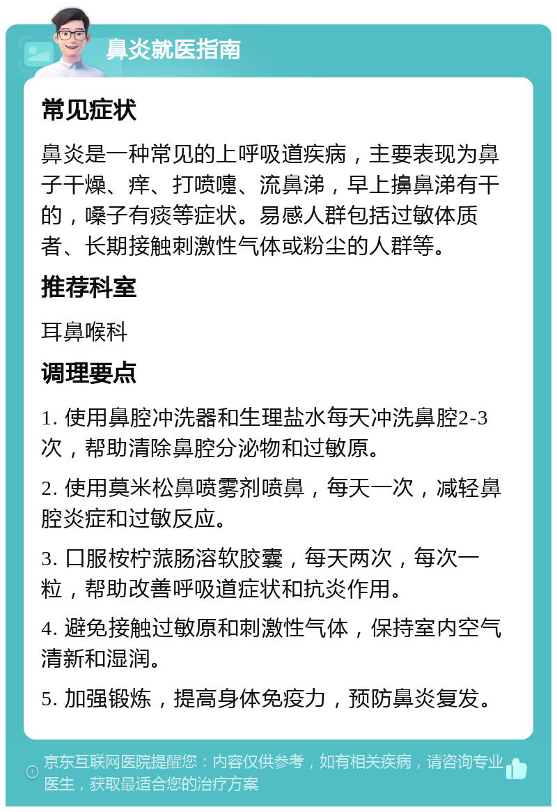 鼻炎就医指南 常见症状 鼻炎是一种常见的上呼吸道疾病，主要表现为鼻子干燥、痒、打喷嚏、流鼻涕，早上擤鼻涕有干的，嗓子有痰等症状。易感人群包括过敏体质者、长期接触刺激性气体或粉尘的人群等。 推荐科室 耳鼻喉科 调理要点 1. 使用鼻腔冲洗器和生理盐水每天冲洗鼻腔2-3次，帮助清除鼻腔分泌物和过敏原。 2. 使用莫米松鼻喷雾剂喷鼻，每天一次，减轻鼻腔炎症和过敏反应。 3. 口服桉柠蒎肠溶软胶囊，每天两次，每次一粒，帮助改善呼吸道症状和抗炎作用。 4. 避免接触过敏原和刺激性气体，保持室内空气清新和湿润。 5. 加强锻炼，提高身体免疫力，预防鼻炎复发。