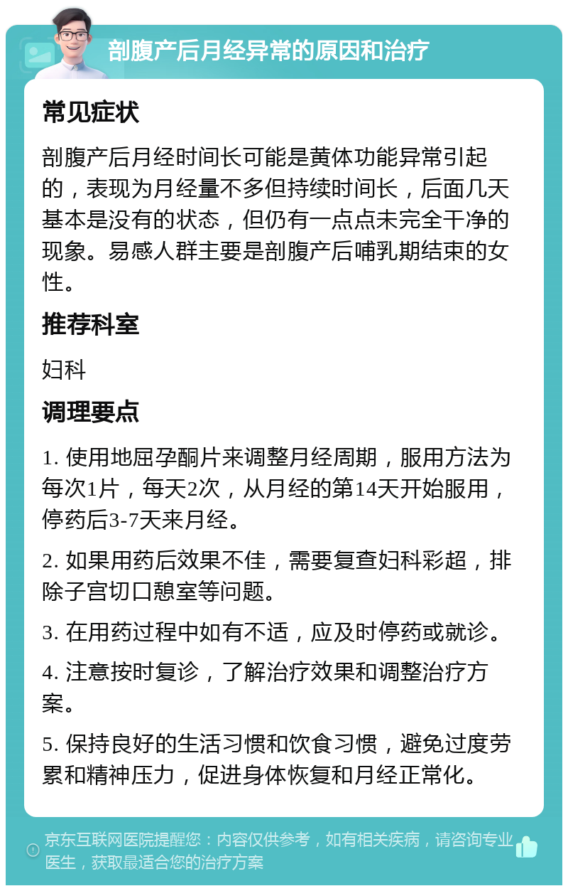 剖腹产后月经异常的原因和治疗 常见症状 剖腹产后月经时间长可能是黄体功能异常引起的，表现为月经量不多但持续时间长，后面几天基本是没有的状态，但仍有一点点未完全干净的现象。易感人群主要是剖腹产后哺乳期结束的女性。 推荐科室 妇科 调理要点 1. 使用地屈孕酮片来调整月经周期，服用方法为每次1片，每天2次，从月经的第14天开始服用，停药后3-7天来月经。 2. 如果用药后效果不佳，需要复查妇科彩超，排除子宫切口憩室等问题。 3. 在用药过程中如有不适，应及时停药或就诊。 4. 注意按时复诊，了解治疗效果和调整治疗方案。 5. 保持良好的生活习惯和饮食习惯，避免过度劳累和精神压力，促进身体恢复和月经正常化。