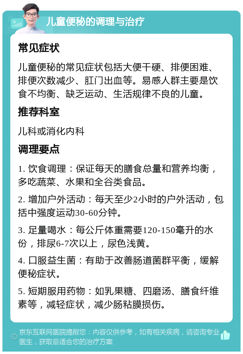 儿童便秘的调理与治疗 常见症状 儿童便秘的常见症状包括大便干硬、排便困难、排便次数减少、肛门出血等。易感人群主要是饮食不均衡、缺乏运动、生活规律不良的儿童。 推荐科室 儿科或消化内科 调理要点 1. 饮食调理：保证每天的膳食总量和营养均衡，多吃蔬菜、水果和全谷类食品。 2. 增加户外活动：每天至少2小时的户外活动，包括中强度运动30-60分钟。 3. 足量喝水：每公斤体重需要120-150毫升的水份，排尿6-7次以上，尿色浅黄。 4. 口服益生菌：有助于改善肠道菌群平衡，缓解便秘症状。 5. 短期服用药物：如乳果糖、四磨汤、膳食纤维素等，减轻症状，减少肠粘膜损伤。