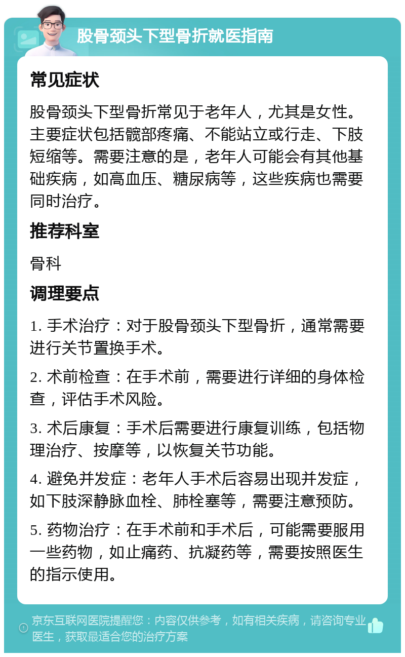 股骨颈头下型骨折就医指南 常见症状 股骨颈头下型骨折常见于老年人，尤其是女性。主要症状包括髋部疼痛、不能站立或行走、下肢短缩等。需要注意的是，老年人可能会有其他基础疾病，如高血压、糖尿病等，这些疾病也需要同时治疗。 推荐科室 骨科 调理要点 1. 手术治疗：对于股骨颈头下型骨折，通常需要进行关节置换手术。 2. 术前检查：在手术前，需要进行详细的身体检查，评估手术风险。 3. 术后康复：手术后需要进行康复训练，包括物理治疗、按摩等，以恢复关节功能。 4. 避免并发症：老年人手术后容易出现并发症，如下肢深静脉血栓、肺栓塞等，需要注意预防。 5. 药物治疗：在手术前和手术后，可能需要服用一些药物，如止痛药、抗凝药等，需要按照医生的指示使用。