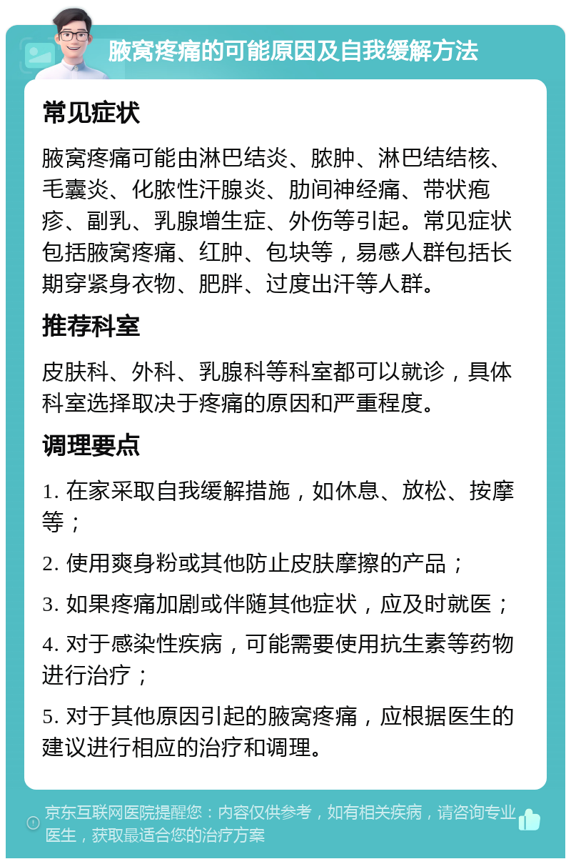 腋窝疼痛的可能原因及自我缓解方法 常见症状 腋窝疼痛可能由淋巴结炎、脓肿、淋巴结结核、毛囊炎、化脓性汗腺炎、肋间神经痛、带状疱疹、副乳、乳腺增生症、外伤等引起。常见症状包括腋窝疼痛、红肿、包块等，易感人群包括长期穿紧身衣物、肥胖、过度出汗等人群。 推荐科室 皮肤科、外科、乳腺科等科室都可以就诊，具体科室选择取决于疼痛的原因和严重程度。 调理要点 1. 在家采取自我缓解措施，如休息、放松、按摩等； 2. 使用爽身粉或其他防止皮肤摩擦的产品； 3. 如果疼痛加剧或伴随其他症状，应及时就医； 4. 对于感染性疾病，可能需要使用抗生素等药物进行治疗； 5. 对于其他原因引起的腋窝疼痛，应根据医生的建议进行相应的治疗和调理。