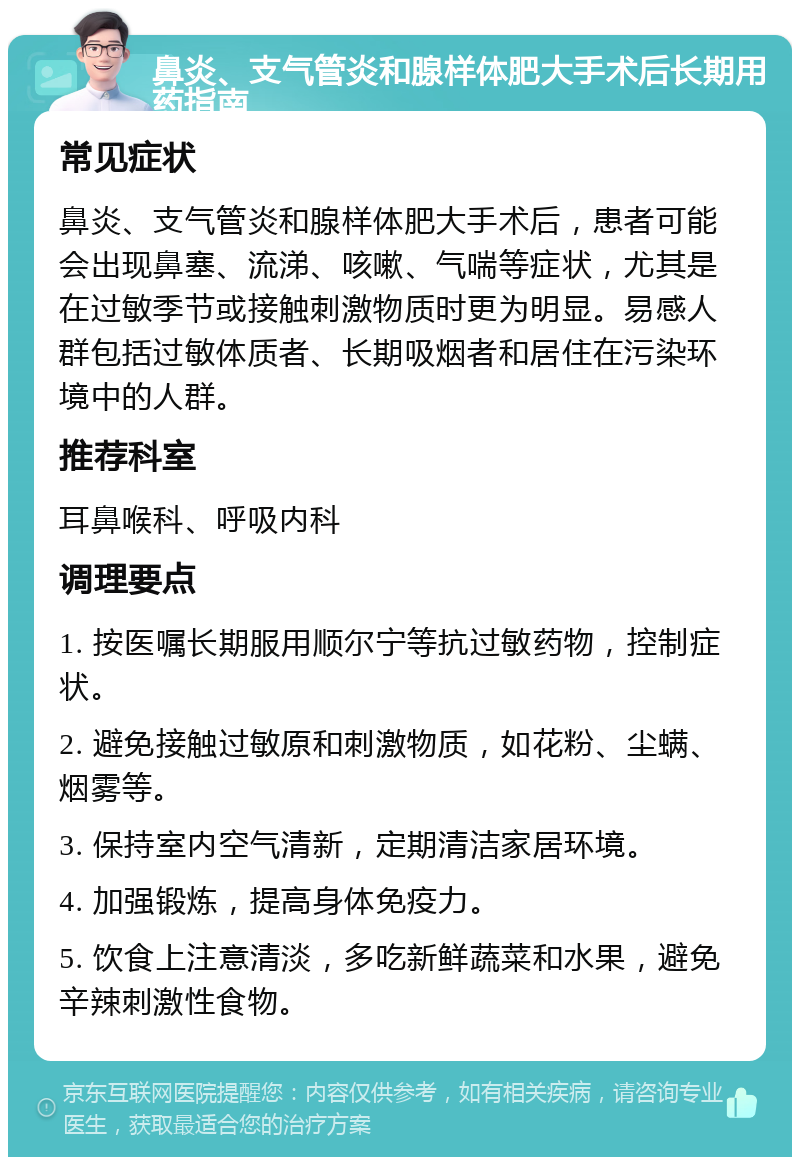 鼻炎、支气管炎和腺样体肥大手术后长期用药指南 常见症状 鼻炎、支气管炎和腺样体肥大手术后，患者可能会出现鼻塞、流涕、咳嗽、气喘等症状，尤其是在过敏季节或接触刺激物质时更为明显。易感人群包括过敏体质者、长期吸烟者和居住在污染环境中的人群。 推荐科室 耳鼻喉科、呼吸内科 调理要点 1. 按医嘱长期服用顺尔宁等抗过敏药物，控制症状。 2. 避免接触过敏原和刺激物质，如花粉、尘螨、烟雾等。 3. 保持室内空气清新，定期清洁家居环境。 4. 加强锻炼，提高身体免疫力。 5. 饮食上注意清淡，多吃新鲜蔬菜和水果，避免辛辣刺激性食物。