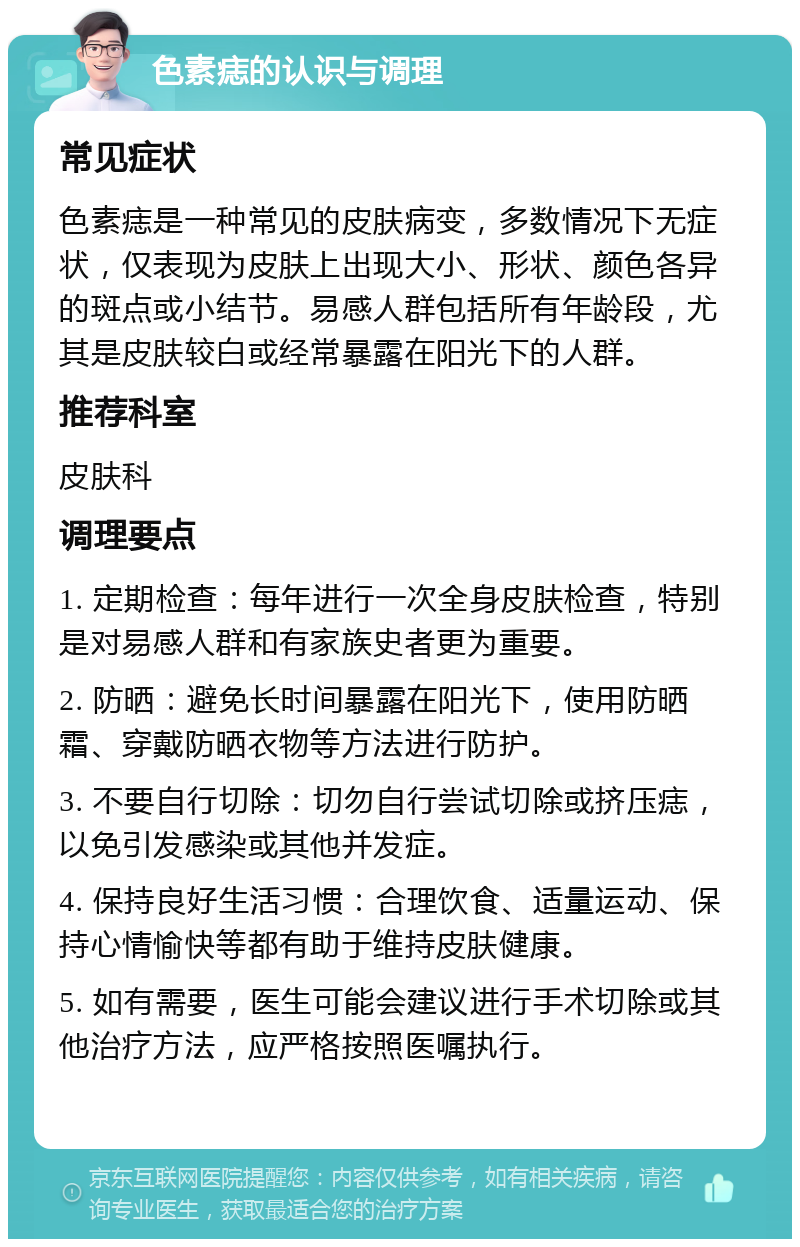 色素痣的认识与调理 常见症状 色素痣是一种常见的皮肤病变，多数情况下无症状，仅表现为皮肤上出现大小、形状、颜色各异的斑点或小结节。易感人群包括所有年龄段，尤其是皮肤较白或经常暴露在阳光下的人群。 推荐科室 皮肤科 调理要点 1. 定期检查：每年进行一次全身皮肤检查，特别是对易感人群和有家族史者更为重要。 2. 防晒：避免长时间暴露在阳光下，使用防晒霜、穿戴防晒衣物等方法进行防护。 3. 不要自行切除：切勿自行尝试切除或挤压痣，以免引发感染或其他并发症。 4. 保持良好生活习惯：合理饮食、适量运动、保持心情愉快等都有助于维持皮肤健康。 5. 如有需要，医生可能会建议进行手术切除或其他治疗方法，应严格按照医嘱执行。