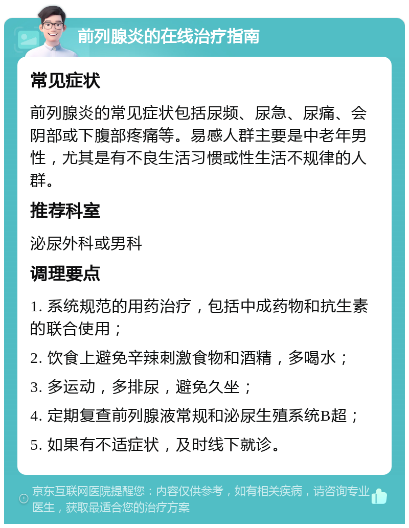 前列腺炎的在线治疗指南 常见症状 前列腺炎的常见症状包括尿频、尿急、尿痛、会阴部或下腹部疼痛等。易感人群主要是中老年男性，尤其是有不良生活习惯或性生活不规律的人群。 推荐科室 泌尿外科或男科 调理要点 1. 系统规范的用药治疗，包括中成药物和抗生素的联合使用； 2. 饮食上避免辛辣刺激食物和酒精，多喝水； 3. 多运动，多排尿，避免久坐； 4. 定期复查前列腺液常规和泌尿生殖系统B超； 5. 如果有不适症状，及时线下就诊。