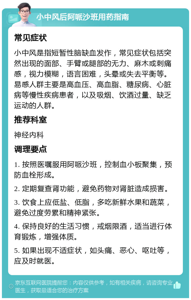 小中风后阿哌沙班用药指南 常见症状 小中风是指短暂性脑缺血发作，常见症状包括突然出现的面部、手臂或腿部的无力、麻木或刺痛感，视力模糊，语言困难，头晕或失去平衡等。易感人群主要是高血压、高血脂、糖尿病、心脏病等慢性疾病患者，以及吸烟、饮酒过量、缺乏运动的人群。 推荐科室 神经内科 调理要点 1. 按照医嘱服用阿哌沙班，控制血小板聚集，预防血栓形成。 2. 定期复查肾功能，避免药物对肾脏造成损害。 3. 饮食上应低盐、低脂，多吃新鲜水果和蔬菜，避免过度劳累和精神紧张。 4. 保持良好的生活习惯，戒烟限酒，适当进行体育锻炼，增强体质。 5. 如果出现不适症状，如头痛、恶心、呕吐等，应及时就医。