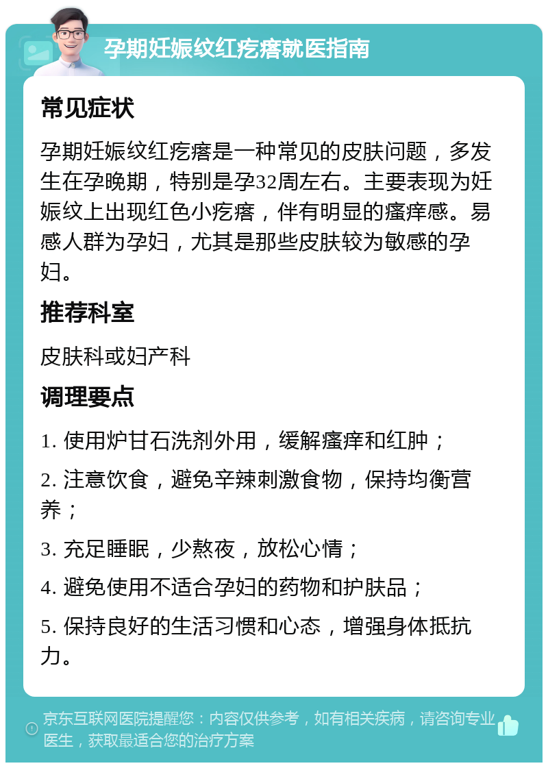 孕期妊娠纹红疙瘩就医指南 常见症状 孕期妊娠纹红疙瘩是一种常见的皮肤问题，多发生在孕晚期，特别是孕32周左右。主要表现为妊娠纹上出现红色小疙瘩，伴有明显的瘙痒感。易感人群为孕妇，尤其是那些皮肤较为敏感的孕妇。 推荐科室 皮肤科或妇产科 调理要点 1. 使用炉甘石洗剂外用，缓解瘙痒和红肿； 2. 注意饮食，避免辛辣刺激食物，保持均衡营养； 3. 充足睡眠，少熬夜，放松心情； 4. 避免使用不适合孕妇的药物和护肤品； 5. 保持良好的生活习惯和心态，增强身体抵抗力。