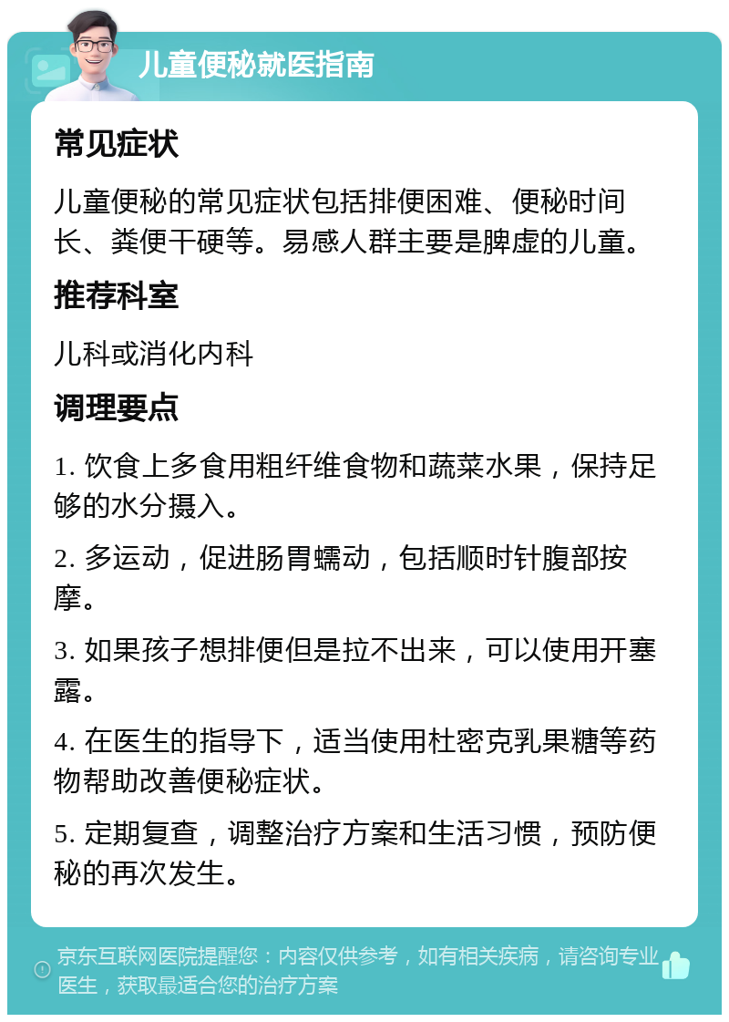 儿童便秘就医指南 常见症状 儿童便秘的常见症状包括排便困难、便秘时间长、粪便干硬等。易感人群主要是脾虚的儿童。 推荐科室 儿科或消化内科 调理要点 1. 饮食上多食用粗纤维食物和蔬菜水果，保持足够的水分摄入。 2. 多运动，促进肠胃蠕动，包括顺时针腹部按摩。 3. 如果孩子想排便但是拉不出来，可以使用开塞露。 4. 在医生的指导下，适当使用杜密克乳果糖等药物帮助改善便秘症状。 5. 定期复查，调整治疗方案和生活习惯，预防便秘的再次发生。