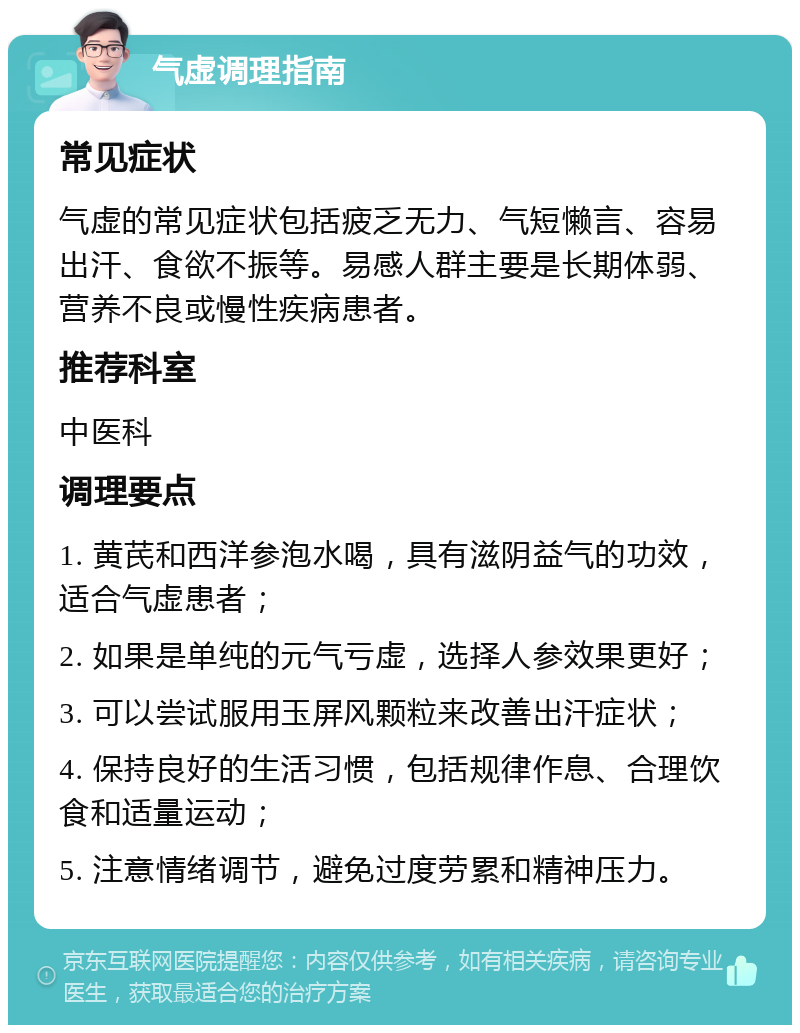 气虚调理指南 常见症状 气虚的常见症状包括疲乏无力、气短懒言、容易出汗、食欲不振等。易感人群主要是长期体弱、营养不良或慢性疾病患者。 推荐科室 中医科 调理要点 1. 黄芪和西洋参泡水喝，具有滋阴益气的功效，适合气虚患者； 2. 如果是单纯的元气亏虚，选择人参效果更好； 3. 可以尝试服用玉屏风颗粒来改善出汗症状； 4. 保持良好的生活习惯，包括规律作息、合理饮食和适量运动； 5. 注意情绪调节，避免过度劳累和精神压力。