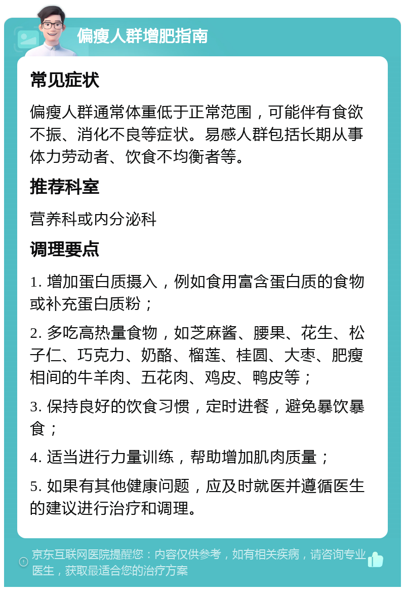 偏瘦人群增肥指南 常见症状 偏瘦人群通常体重低于正常范围，可能伴有食欲不振、消化不良等症状。易感人群包括长期从事体力劳动者、饮食不均衡者等。 推荐科室 营养科或内分泌科 调理要点 1. 增加蛋白质摄入，例如食用富含蛋白质的食物或补充蛋白质粉； 2. 多吃高热量食物，如芝麻酱、腰果、花生、松子仁、巧克力、奶酪、榴莲、桂圆、大枣、肥瘦相间的牛羊肉、五花肉、鸡皮、鸭皮等； 3. 保持良好的饮食习惯，定时进餐，避免暴饮暴食； 4. 适当进行力量训练，帮助增加肌肉质量； 5. 如果有其他健康问题，应及时就医并遵循医生的建议进行治疗和调理。