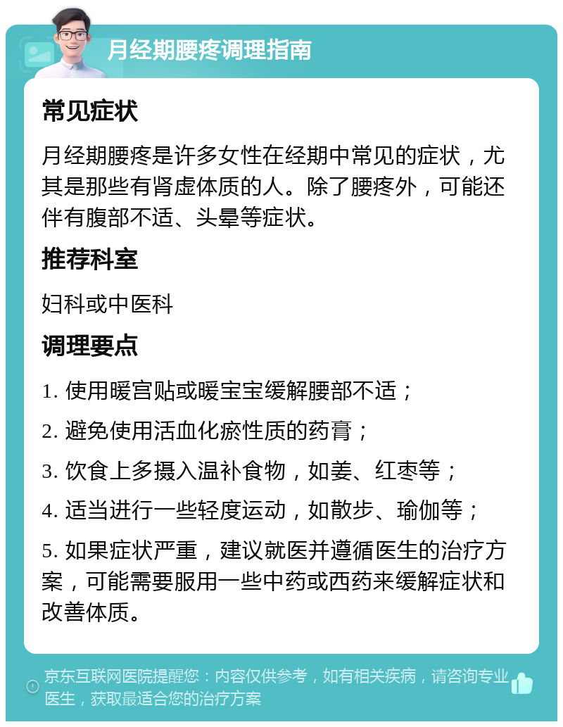 月经期腰疼调理指南 常见症状 月经期腰疼是许多女性在经期中常见的症状，尤其是那些有肾虚体质的人。除了腰疼外，可能还伴有腹部不适、头晕等症状。 推荐科室 妇科或中医科 调理要点 1. 使用暖宫贴或暖宝宝缓解腰部不适； 2. 避免使用活血化瘀性质的药膏； 3. 饮食上多摄入温补食物，如姜、红枣等； 4. 适当进行一些轻度运动，如散步、瑜伽等； 5. 如果症状严重，建议就医并遵循医生的治疗方案，可能需要服用一些中药或西药来缓解症状和改善体质。