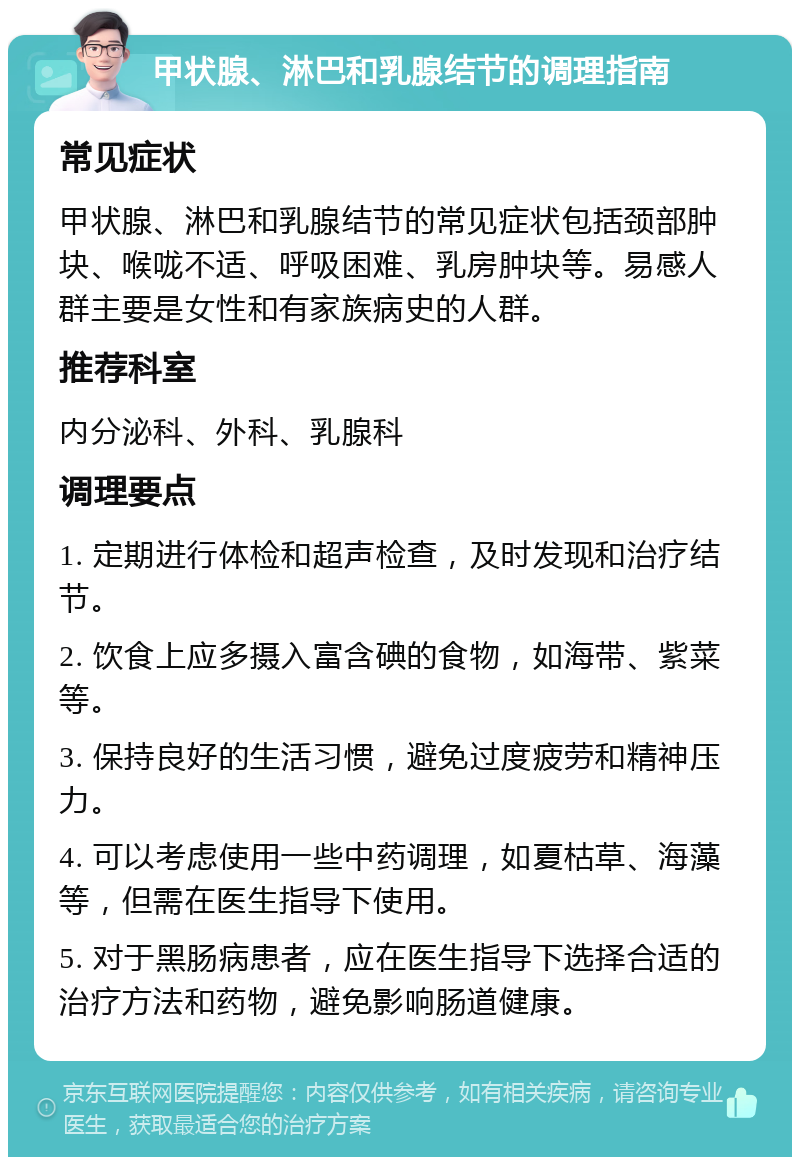 甲状腺、淋巴和乳腺结节的调理指南 常见症状 甲状腺、淋巴和乳腺结节的常见症状包括颈部肿块、喉咙不适、呼吸困难、乳房肿块等。易感人群主要是女性和有家族病史的人群。 推荐科室 内分泌科、外科、乳腺科 调理要点 1. 定期进行体检和超声检查，及时发现和治疗结节。 2. 饮食上应多摄入富含碘的食物，如海带、紫菜等。 3. 保持良好的生活习惯，避免过度疲劳和精神压力。 4. 可以考虑使用一些中药调理，如夏枯草、海藻等，但需在医生指导下使用。 5. 对于黑肠病患者，应在医生指导下选择合适的治疗方法和药物，避免影响肠道健康。